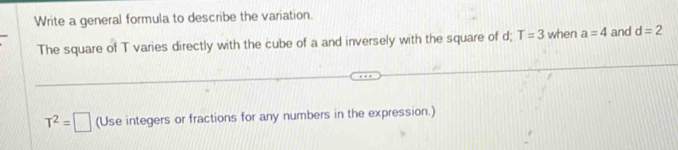 Write a general formula to describe the variation. 
The square of T varies directly with the cube of a and inversely with the square of d; T=3 when a=4 and d=2
T^2=□ (Use integers or fractions for any numbers in the expression.)