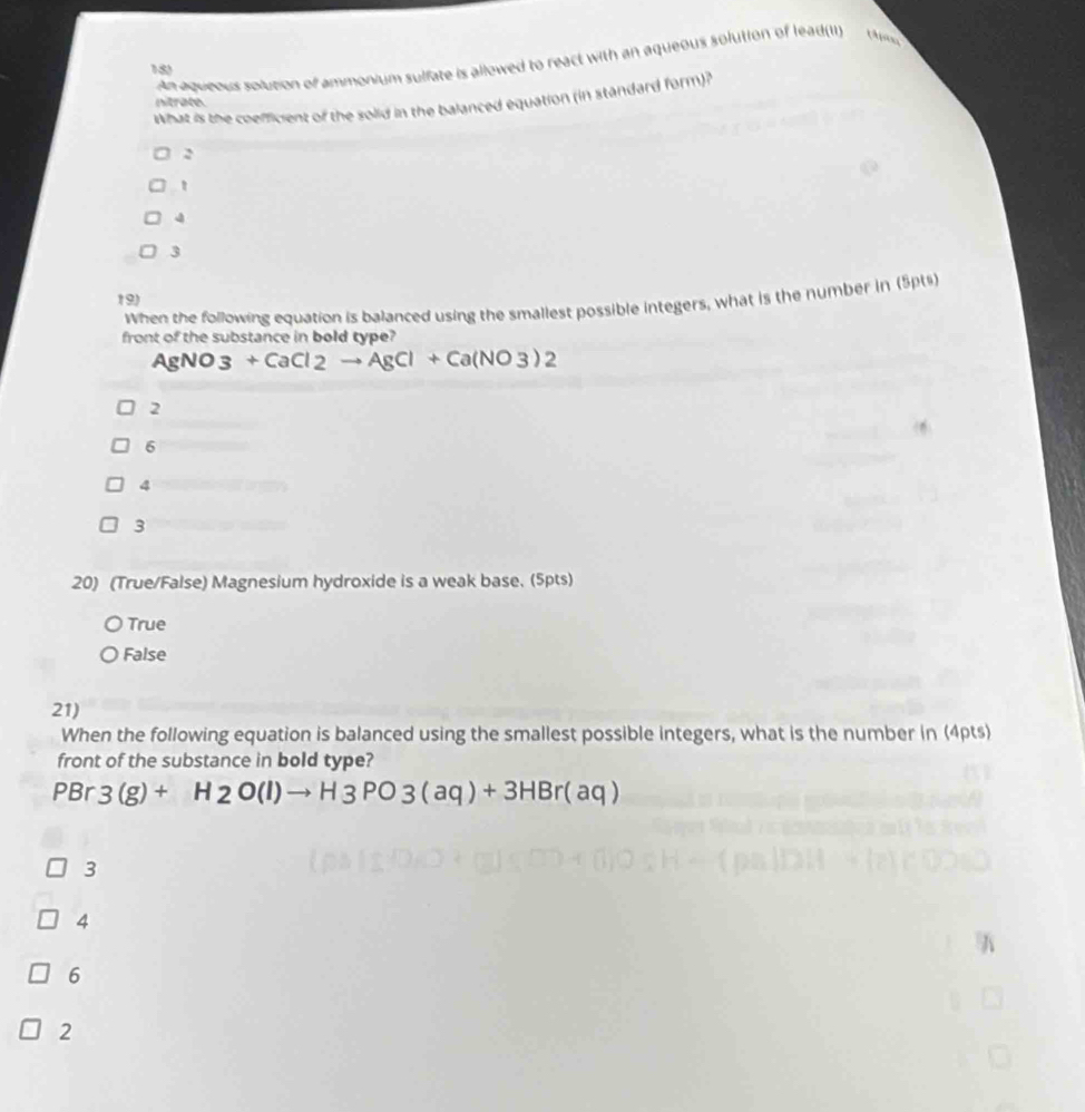 An aqueous solution of ammonium sulfate is allowed to react with an aqueous solution of lead(I)
180
What is the coefficient of the solid in the balanced equation (in standard form)?
nitrate.
2
4
3
19)
When the following equation is balanced using the smallest possible integers, what is the number in (5pts)
front of the substance in bold type?
AgNO3+CaCl2to AgCl+Ca(NO3)2
2
6
4
3
20) (True/False) Magnesium hydroxide is a weak base. (5pts)
True
False
21)
When the following equation is balanced using the smallest possible integers, what is the number in (4pts)
front of the substance in bold type?
PBr 3(g)+H2O(l)to H3PO3(aq)+3HBr(aq)
3
4
6
2