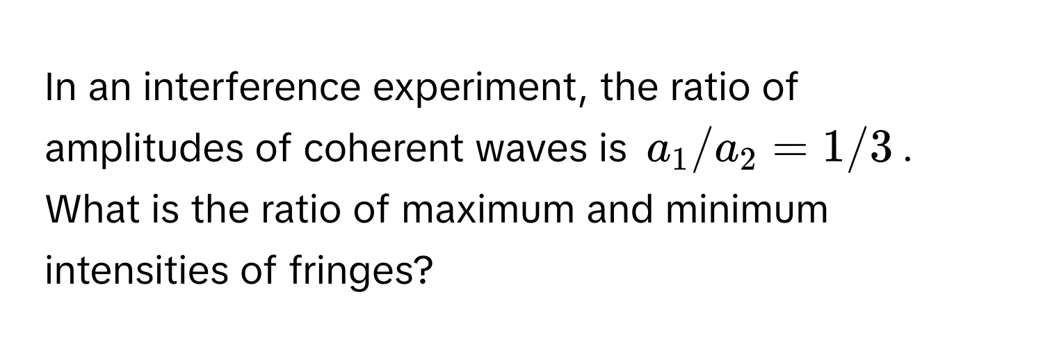 In an interference experiment, the ratio of amplitudes of coherent waves is $a_1/a_2 = 1/3$. What is the ratio of maximum and minimum intensities of fringes?