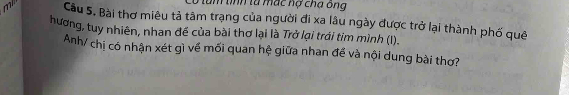 tum tính tà mác nợ cha ông 
mil Câu 5. Bài thơ miêu tả tâm trạng của người đi xa lâu ngày được trở lại thành phố quê 
hương, tuy nhiên, nhan đề của bài thơ lại là Trở lại trái tim mình (I). 
Anh/ chị có nhận xét gì về mối quan hệ giữa nhan đề và nội dung bài thơ?