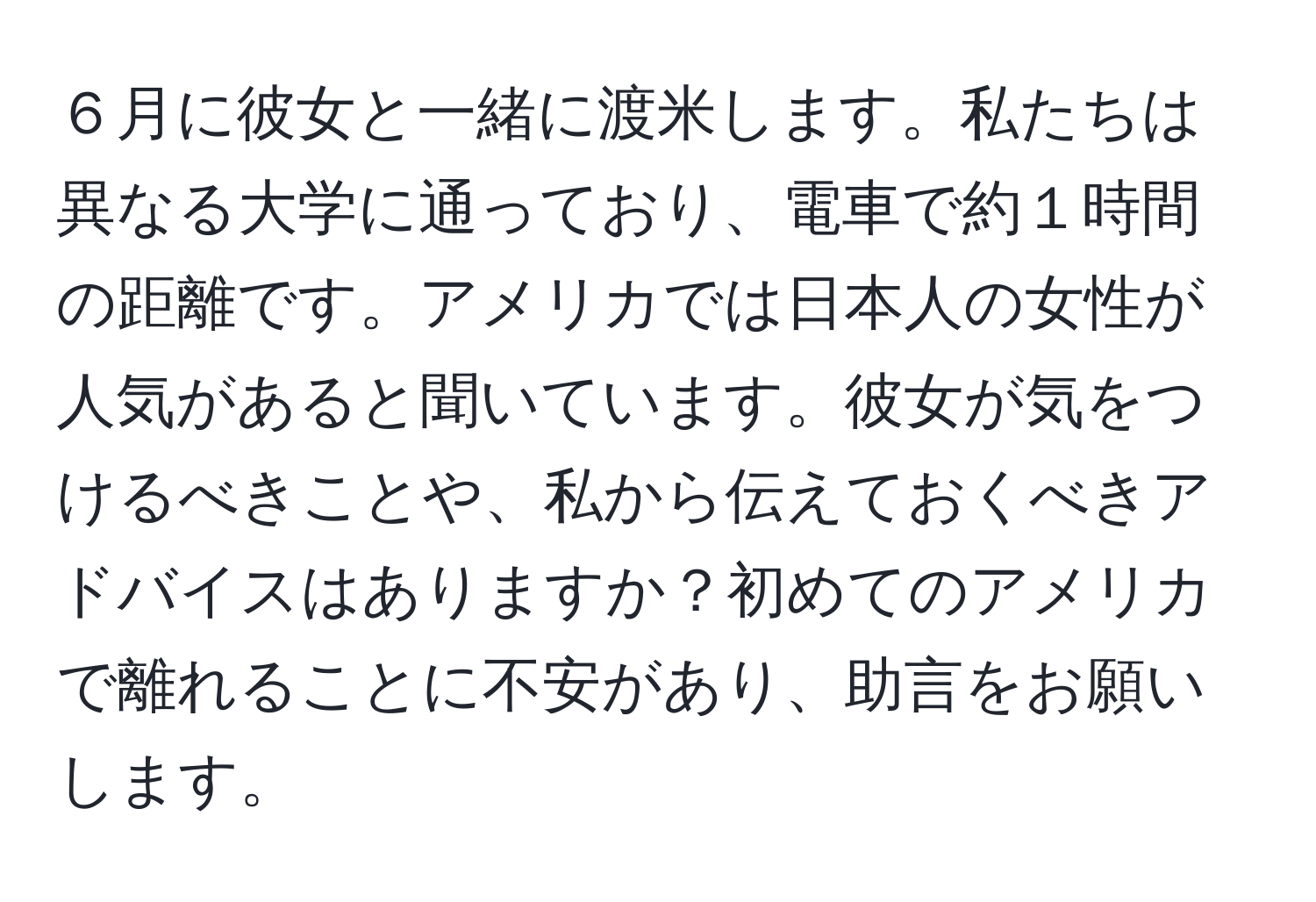 ６月に彼女と一緒に渡米します。私たちは異なる大学に通っており、電車で約１時間の距離です。アメリカでは日本人の女性が人気があると聞いています。彼女が気をつけるべきことや、私から伝えておくべきアドバイスはありますか？初めてのアメリカで離れることに不安があり、助言をお願いします。