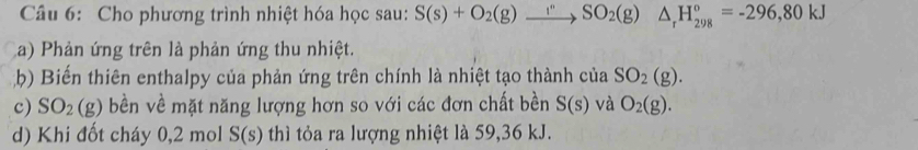 Cho phương trình nhiệt hóa học sau: S(s)+O_2(g)beginarrayr  to endarray SO_2(g)△ _rH_(298)°=-296,80kJ
a) Phản ứng trên là phản ứng thu nhiệt. 
b) Biến thiên enthalpy của phản ứng trên chính là nhiệt tạo thành của SO_2(g). 
c) SO_2(g) bền về mặt năng lượng hơn so với các đơn chất bền S(s) và O_2(g). 
d) Khi đốt cháy 0, 2 mol S(s) thì tỏa ra lượng nhiệt là 59,36 kJ.