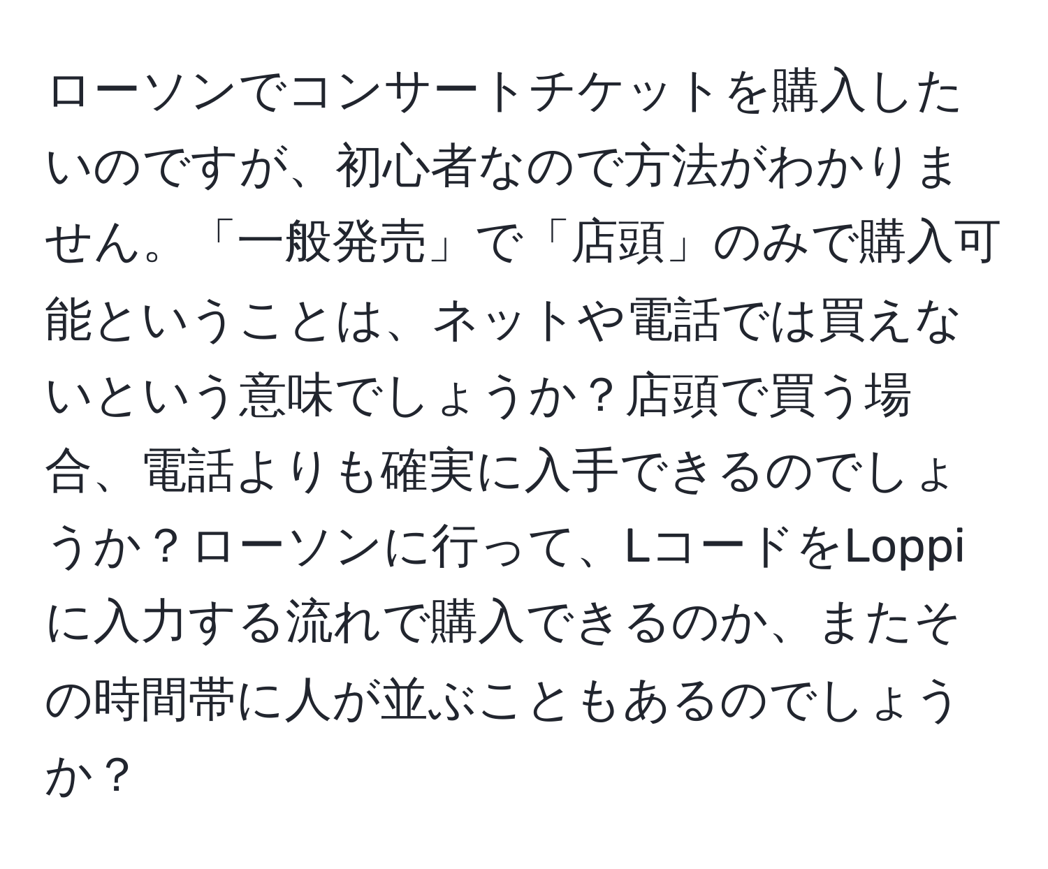 ローソンでコンサートチケットを購入したいのですが、初心者なので方法がわかりません。「一般発売」で「店頭」のみで購入可能ということは、ネットや電話では買えないという意味でしょうか？店頭で買う場合、電話よりも確実に入手できるのでしょうか？ローソンに行って、LコードをLoppiに入力する流れで購入できるのか、またその時間帯に人が並ぶこともあるのでしょうか？