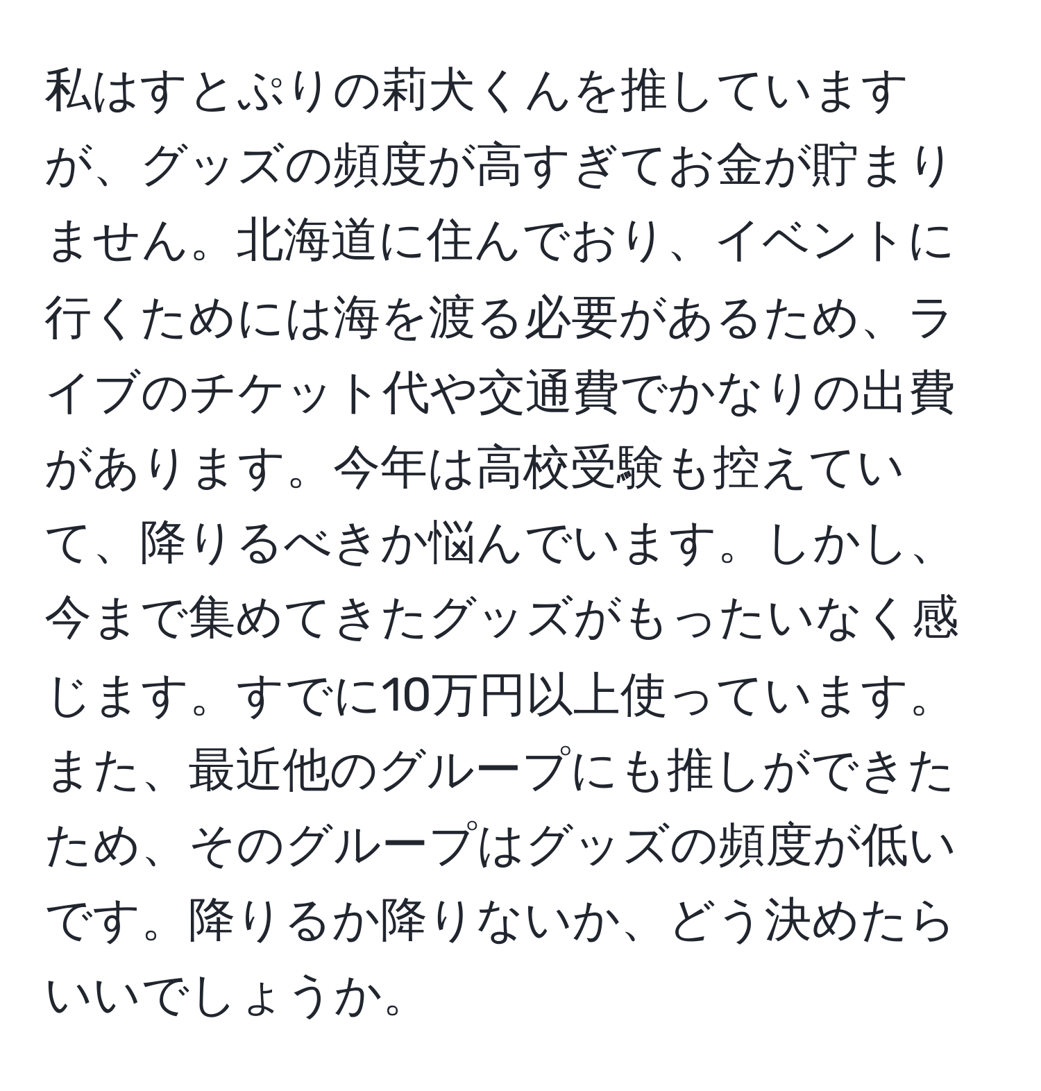 私はすとぷりの莉犬くんを推していますが、グッズの頻度が高すぎてお金が貯まりません。北海道に住んでおり、イベントに行くためには海を渡る必要があるため、ライブのチケット代や交通費でかなりの出費があります。今年は高校受験も控えていて、降りるべきか悩んでいます。しかし、今まで集めてきたグッズがもったいなく感じます。すでに10万円以上使っています。また、最近他のグループにも推しができたため、そのグループはグッズの頻度が低いです。降りるか降りないか、どう決めたらいいでしょうか。