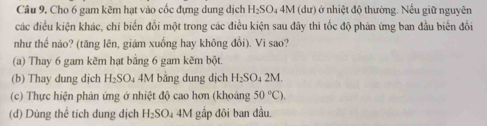 Cho 6 gam kẽm hạt vào cốc đựng dung dịch H_2SO_44M (dư) ở nhiệt độ thường. Nếu giữ nguyên
các điều kiện khác, chi biến đổi một trong các điều kiện sau đây thì tốc độ phản ứng ban đầu biến đổi
như thế nào? (tăng lên, giậm xuống hay không đổi). Vì sao?
(a) Thay 6 gam kẽm hạt bằng 6 gam kẽm bột.
(b) Thay dung dịch H_2SO. 4 4M bằng dung dịch H_2SO_42M.
(c) Thực hiện phản ứng ở nhiệt độ cao hơn (khoảng 50°C).
(d) Dùng thể tích dung dịch H_2SO_44M gấp đôi ban đầu.