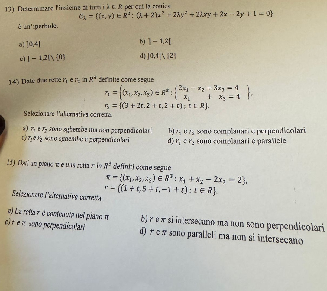 Determinare l'insieme di tutti i lambda ∈ R per cui la conica
C_lambda = (x,y)∈ R^2:(lambda +2)x^2+2lambda y^2+2lambda xy+2x-2y+1=0
è un iperbole.
b)
a) ]0,4[ ]-1,2[
c) ]-1,2[ 0
d) ]0,4 / 2
14) Date due rette r_1 e r_2 in R^3 definite come segue
r_1= (x_1,x_2,x_3)∈ R^3:beginarrayl 2x_1-x_2+3x_3=4 x_1+x_3=4endarray ,
r_2= (3+2t,2+t,2+t);t∈ R .
Selezionare l’alternativa corretta.
a) r_1 e r_2 sono sghembe ma non perpendicolari b) r_1 e r_2 sono complanari e perpendicolari
c) r_1er_2 sono sghembe e perpendicolari d) r_1 e r_2 sono complanari e parallele
15) Dati un piano π e una retta r in R^3 definiti come segue
π = (x_1,x_2,x_3)∈ R^3:x_1+x_2-2x_3=2 ,
r= (1+t,5+t,-1+t):t∈ R .
Selezionare l’alternativa corretta.
a) La retta r è contenuta nel piano π b) r e π si intersecano ma non sono perpendicolari
c) r e π sono perpendicolari d) r e π sono paralleli ma non si intersecano