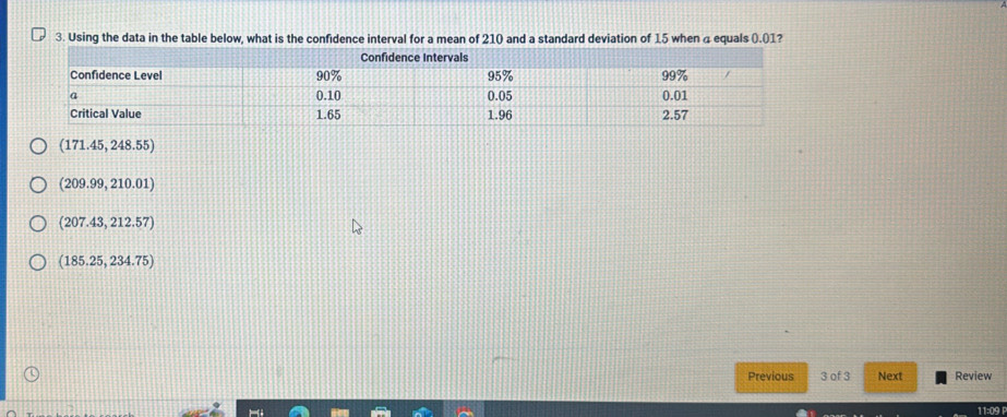 Using the data in the table below, what is the confidence interval for a mean of 210 and a standard deviation of 15 when 4 equals (.01?
(171.45,248.55)
(209.99,210.01)
(207.43,212.57)
(185.25,234.75)
Previous 3 of 3 Next Review
11:09 P