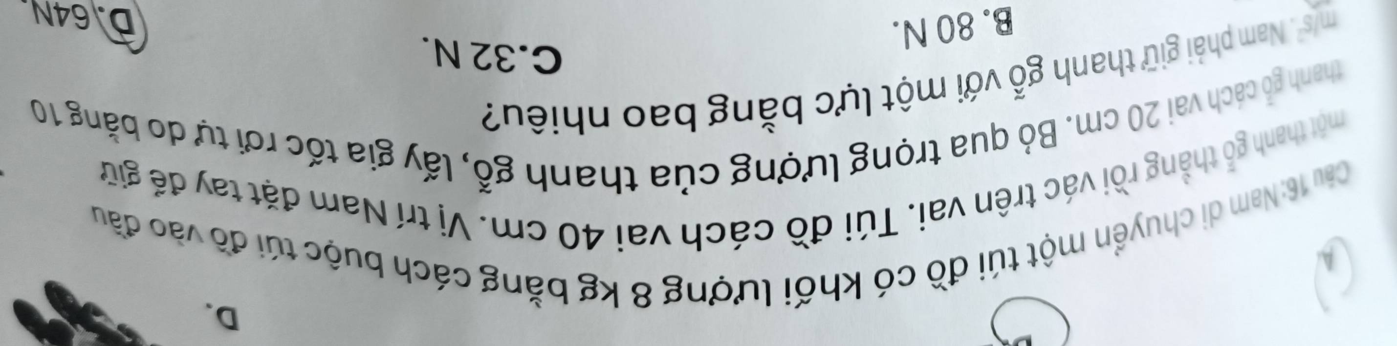 D.
A
Câu 16: Nam di chuyển một túi đồ có khối lượng 8 kg bằng cách buộc túi đồ vào đầu
thổ thắng rồi vác trên vai. Túi đồ cách vai 40 cm. Vị trí Nam đặt tay để giữ
một thanh g
thanh gỏ cách vai 20 cm. Bỏ qua trọng lượng của thanh gỗ, lấy gia tốc rơi tự do bằng 10
m/s^2. Nam phải giữ thanh gwidehat O với một lực bằng bao nhiêu?
C. 32 N.
B. 80 N.
D. 64N