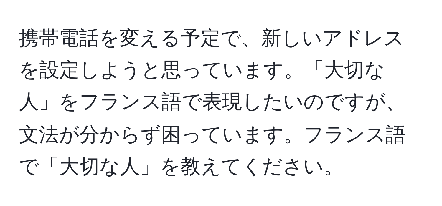 携帯電話を変える予定で、新しいアドレスを設定しようと思っています。「大切な人」をフランス語で表現したいのですが、文法が分からず困っています。フランス語で「大切な人」を教えてください。