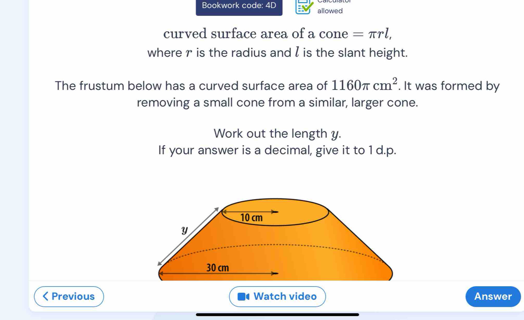 Bookwork code: 4D 
allowed 
curved surface area of a cone =π rl, 
where r is the radius and  is the slant height. 
The frustum below has a curved surface area of 1160π cm^2. It was formed by 
removing a small cone from a similar, larger cone. 
Work out the length y. 
If your answer is a decimal, give it to 1 d.p. 
Previous Watch video Answer