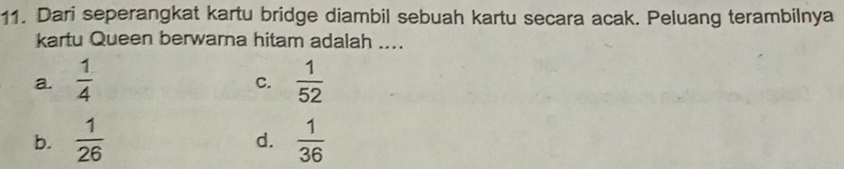 Dari seperangkat kartu bridge diambil sebuah kartu secara acak. Peluang terambilnya
kartu Queen berwarna hitam adalah ....
a.  1/4   1/52 
C.
b.  1/26   1/36 
d.