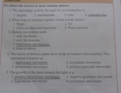 Exercise
01) Select the correct or most suitable answer.
1. The appendage used by the snail for its locomotion is,
1. flagella 2. pscudopodia 3. cilia 4. muscular foor
2. What helps to maintain rigidity of non-woody plants ?
1. Water 2. Air
3. Different deposited materials 4. Plant nutrients
3. Human movements need,
1. only the bones.
2. only the muscles.
3. both bones and muscles.
4. none of above.
4. The leaves of Mimosa plant show sleep movement when touched. This
movement is known as,
1. haptonastic movement 2. nyctinastic movement
3. photonastic movement 4. positive geotropic movement
5. The growth of the stem towards the light is a,
1. positive phototropic movement 2. negative geotropic movement
3. haptonastic movement 4. nyctinastic movement