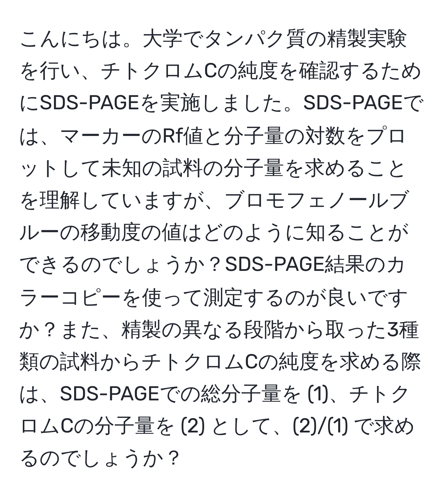 こんにちは。大学でタンパク質の精製実験を行い、チトクロムCの純度を確認するためにSDS-PAGEを実施しました。SDS-PAGEでは、マーカーのRf値と分子量の対数をプロットして未知の試料の分子量を求めることを理解していますが、ブロモフェノールブルーの移動度の値はどのように知ることができるのでしょうか？SDS-PAGE結果のカラーコピーを使って測定するのが良いですか？また、精製の異なる段階から取った3種類の試料からチトクロムCの純度を求める際は、SDS-PAGEでの総分子量を (1)、チトクロムCの分子量を (2) として、(2)/(1) で求めるのでしょうか？