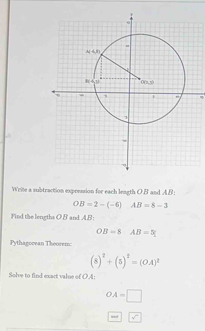 Write a subtraction expression for each length OB and AB:
OB=2-(-6) AB=8-3
Find the lengths OB and AB:
OB=8 AB=5
Pythagorean Theorem:
(8)^2+(5)^2=(OA)^2
Solve to find exact value of OA:
OA=□
next sqrt()