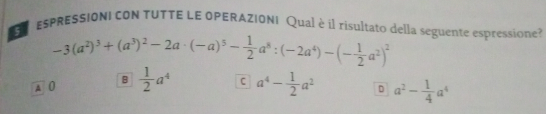 ESPRESSIONI CON TUTTE LE OPERAZIONI Qual è il risultato della seguente espressione?
-3(a^2)^3+(a^3)^2-2a· (-a)^5- 1/2 a^8:(-2a^4)-(- 1/2 a^2)^2
B  1/2 a^4
C a^4- 1/2 a^2
A 0 D a^2- 1/4 a^4