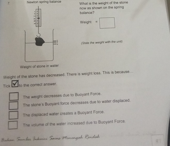 Newton spring balance What is the weight of the stone
now as shown on the spring
balance?
Ne ight =□ 
□  
(State the weight with the unit)
Weight of stone in water
Weight of the stone has decreased. There is weight loss. This is because...
Tick to the correct answer.
The weight decreases due to Buoyant Force.
The stone's Buoyant force decreases due to water displaced.
The displaced water creates a Buoyant Force.
□° The volume of the water increased due to Buoyant Force.