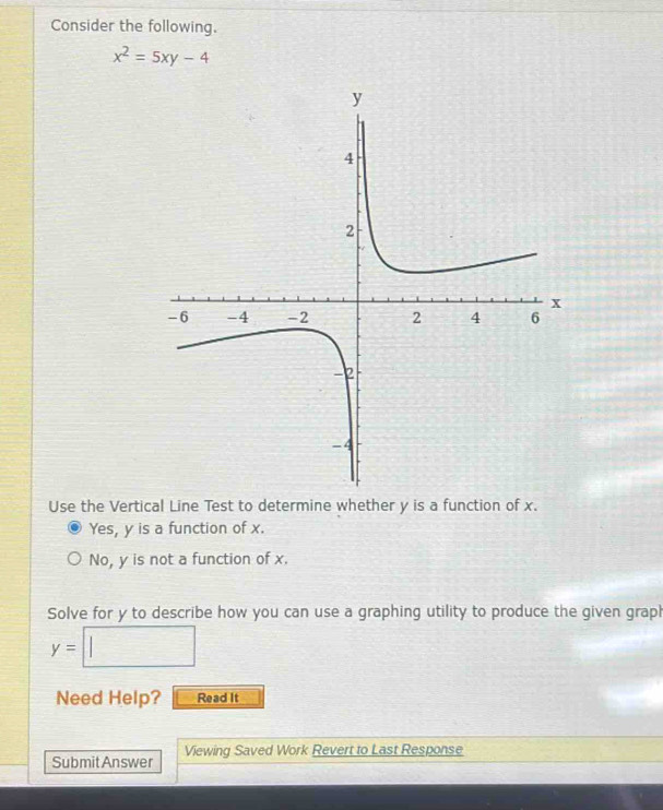 Consider the following.
x^2=5xy-4
Use the Vertical Line Test to determine whether y is a function of x.
Yes, y is a function of x.
No, y is not a function of x.
Solve for y to describe how you can use a graphing utility to produce the given graph
y= □ 
Need Help? Read It
Submit Answer Viewing Saved Work Revert to Last Response