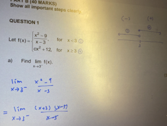 ART B (40 MARKS) 
Show all important steps clearly. 
(-) (+) 
QUESTION 1 
Let f(x)=beginarrayl  (x^2-9)/x-3 ,forx<3 cx^2+12,forx≥ 3 ex^2+12,forx≥ 3 enclosecircle5endarray.
① 
。 
J 
a) Find limlimits _xto 3^-f(x). 
(2