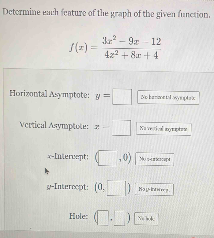 Determine each feature of the graph of the given function.
f(x)= (3x^2-9x-12)/4x^2+8x+4 
Horizontal Asymptote: y=□ No horizontal asymptote 
Vertical Asymptote: x=□ No vertical asymptote 
x-Intercept: No x-intercept 
y-Intercept: ( No y-intercept 
Hole: □ □° No hole