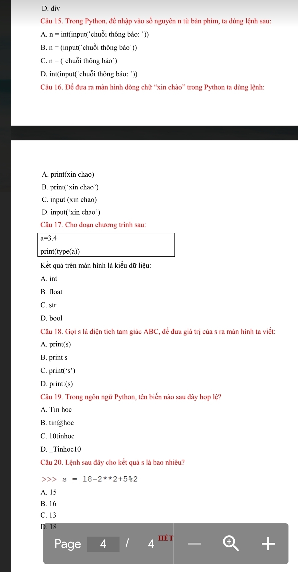 D. div
Câu 15. Trong Python, để nhập vào số nguyên n từ bàn phím, ta dùng lệnh sau:
A. n= int(input('chuỗi thông báo: '))
B. n= (input('chuỗi thông báo'))
C. n= ('chuỗi thông báo')
D. int(input('chuỗi thông báo: '))
Câu 16. Để đưa ra màn hình dòng chữ “xin chào” trong Python ta dùng lệnh:
A. print(xin chao)
B. print(‘xin chao’)
C. input (xin chao)
D. input(‘xin chao’)
Câu 17. Cho đoạn chương trình sau:
a=3.4
print(type(a))
Kết quả trên màn hình là kiểu dữ liệu:
A. int
B. float
C. str
D. bool
Câu 18. Gọi s là diện tích tam giác ABC, để đưa giá trị của s ra màn hình ta viết:
A. print(s)
B. print s
C. print(‘s’)
D. print:(s)
Câu 19. Trong ngôn ngữ Python, tên biến nào sau đây hợp lệ?
A. Tin hoc
B. tin@hoc
C. 10tinhoc
D. _Tinhoc10
Câu 20. Lệnh sau đây cho kết quả s là bao nhiêu?
s=18-2^**2+5°62
A. 15
B. 16
C. 13
D. 18
Page 4 4
hét