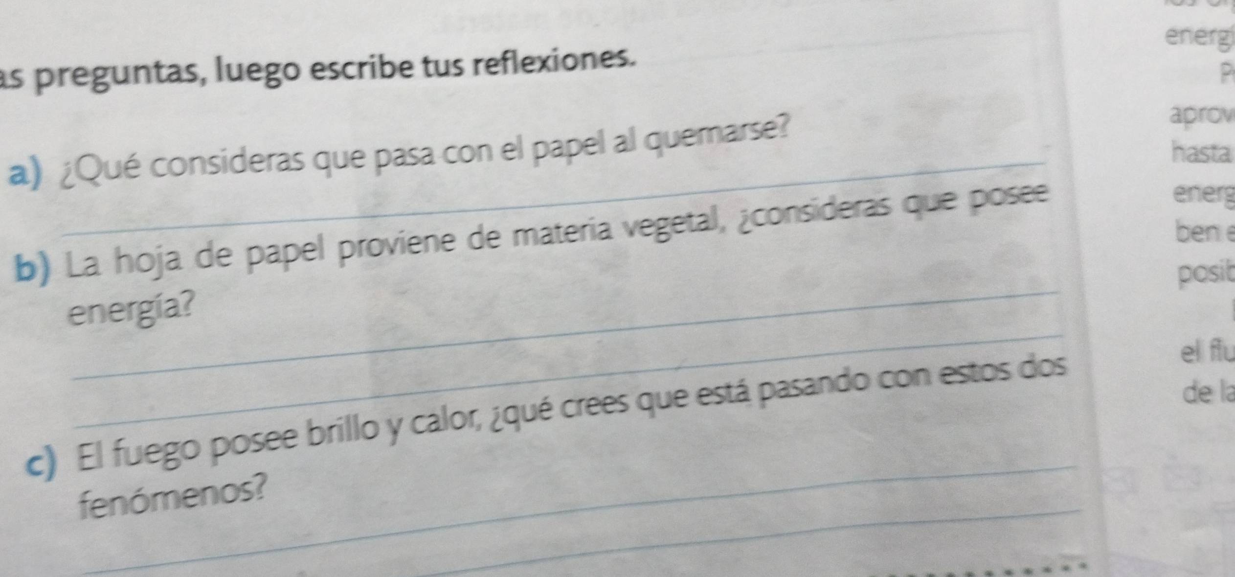 energ 
as preguntas, luego escribe tus reflexiones. 
2 
a) ¿Qué consideras que pasa con el papel al quernarse? 
aprov 
hasta 
b) La hoja de papel proviene de materia vegetal, ¿consideras que posee 
energ 
bene 
_ 
posit 
_ 
energía? 
de la 
_ 
c) El fuego posee brillo y calor, ¿qué crees que está pasando con estos dos 
el flu 
_ 
fenómenos?