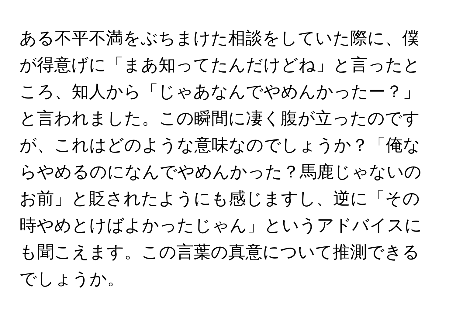 ある不平不満をぶちまけた相談をしていた際に、僕が得意げに「まあ知ってたんだけどね」と言ったところ、知人から「じゃあなんでやめんかったー？」と言われました。この瞬間に凄く腹が立ったのですが、これはどのような意味なのでしょうか？「俺ならやめるのになんでやめんかった？馬鹿じゃないのお前」と貶されたようにも感じますし、逆に「その時やめとけばよかったじゃん」というアドバイスにも聞こえます。この言葉の真意について推測できるでしょうか。