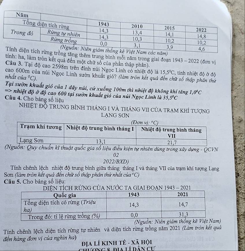 tăng thêm trung bình mỗi năm trong giai đoạn 1943 - 2022 (đơn vị
tính: ha, làm tròn kết quả đến một chữ số của phần thập phân).
Câu 3. Tại độ cao 2598m trên đỉnh núi Ngọc Linh có nhiệt độ là 15,5°C , tính nhiệt độ ở độ
cao 600m của núi Ngọc Linh sườn khuất gió? (làm tròn kết quả đến chữ số thập phân thứ
nhất của°C)
Tại sườn khuất gió của 1 dãy núi, cứ xuống 100m thì nhiệt độ không khí tăng 1,0^0C
=> nhiệt độ ở độ cao 600 tại sườn khuất gió của núi Ngọc Linh là 35,5°C
Câu 4. Cho bảng số liệu
NhIệT ĐỘ trƯNG BÌNH tHánG I VÀ thánG VII CủA trẠm KhÍ tượng
LẠNG SƠN
guồn: Quy chuẩn kĩ thuật quốc gia số liệu điều kiện tự nhiên dùng trong xây dựng - QCVN
02
2022/BXD)
Tính chênh lệch nhiệt độ trung bình giữa tháng tháng I và tháng VII của trạm khí tượng Lạng
Sơn (làm tròn kết quả đến chữ số thập phân thứ nhất  ở  C ua°C
Câu 5. Cho bảng số liệu:
DIỆN TÍCH RỨNG CủA NƯỚC TA GIAI ĐOẠN 1943 - 2021
(Ngu
Tính chênh lệch diện tích rừng tự nhiên và diện tích rừng trồng năm 2021 (Làm tròn kết quả
đến hàng đơn vị của nghìn ha)
Địa lÍ KINH TÊ - Xã hội
chương 8 địa lí dân cư