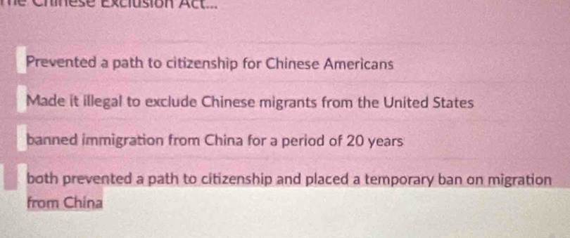 cmes e éxcusion Ac t 
Prevented a path to citizenship for Chinese Americans
Made it illegal to exclude Chinese migrants from the United States
banned immigration from China for a period of 20 years
both prevented a path to citizenship and placed a temporary ban on migration
from China