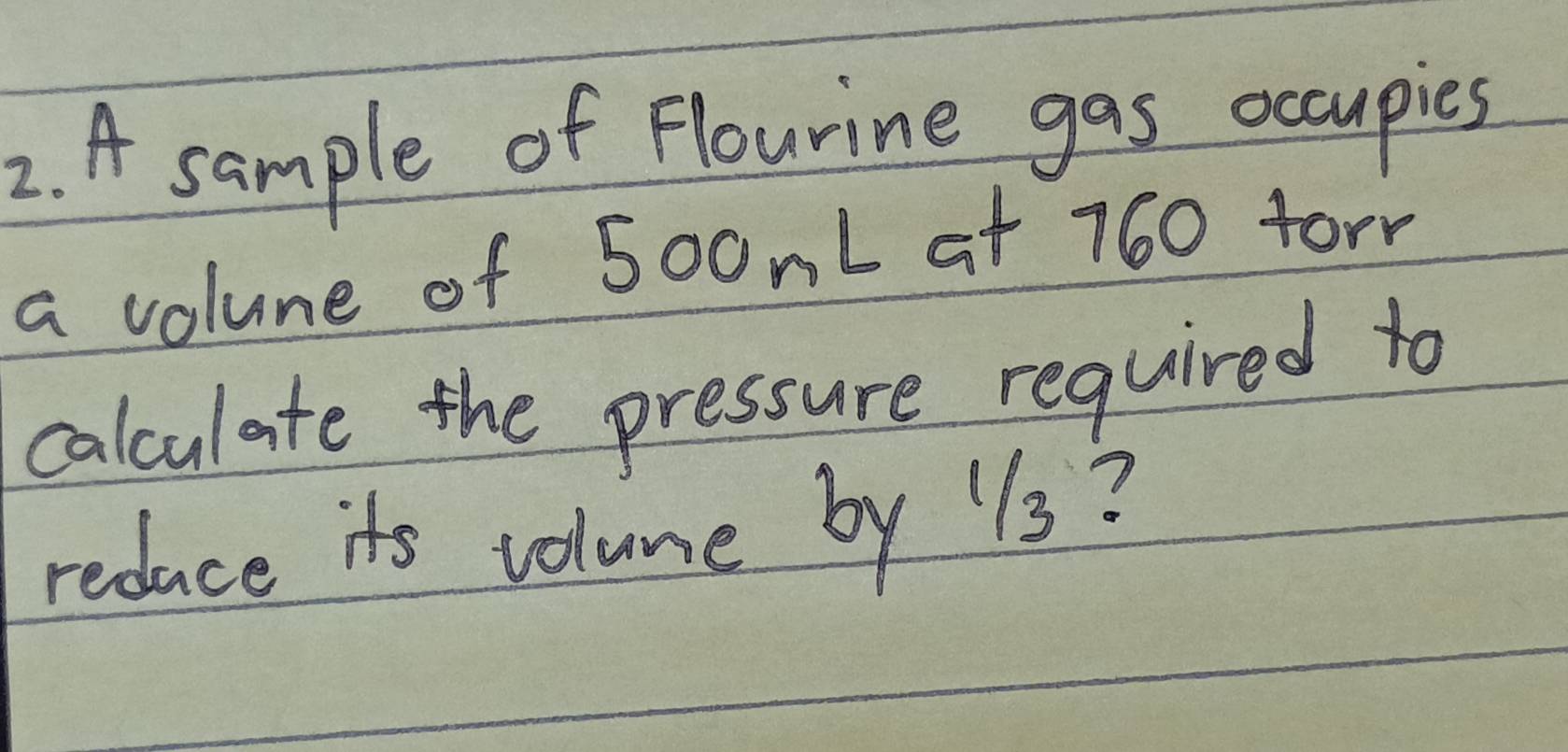 A sample of Flourine gas occupies 
a volue of 500nL at 760 forn 
calculate the pressure required to 
reduce its volume by 11s?