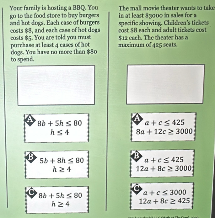 Your family is hosting a BBQ. You The mall movie theater wants to take
go to the food store to buy burgers in at least $3000 in sales for a
and hot dogs. Each case of burgers specific showing. Children’s tickets
costs $8, and each case of hot dogs cost $8 each and adult tickets cost
costs $5. You are told you must $12 each. The theater has a
purchase at least 4 cases of hot maximum of 425 seats.
dogs. You have no more than $80
to spend.
8b+5h≤ 80
a a+c≤ 425
h≤ 4
8a+12c≥ 3000
B 5b+8h≤ 80
B
a+c≤ 425
h≥ 4
12a+8c≥ 3000
C
C 8b+5h≤ 80
a+c≤ 3000
h≥ 4
12a+8c≥ 425