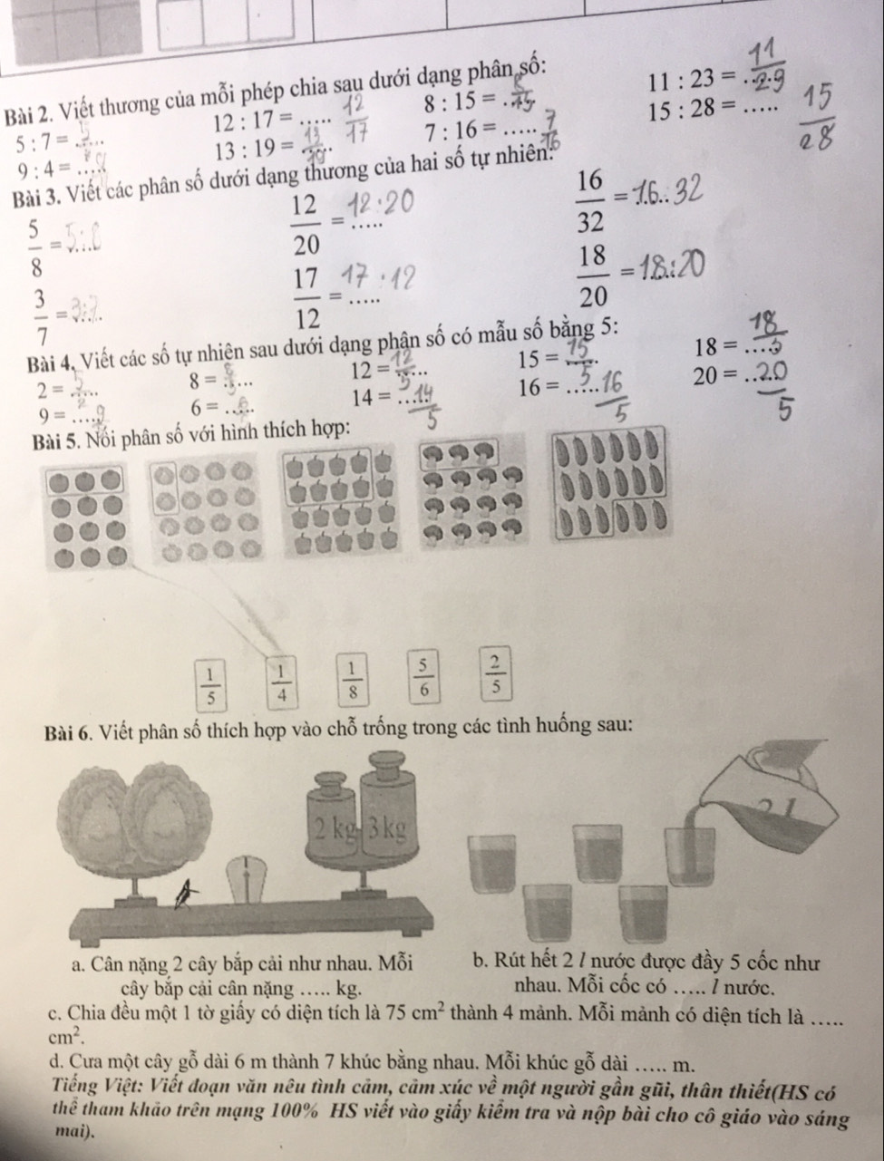 Viết thương của mỗi phép chia sau dưới dạn
11:23=
8:15=
12:17=
15:28= _
5:7=
7:16=
13:19=
9:4=
Bài 3. Viết các phân số dưới dạng thương của hai số tự nhiên:
 16/32 =
 5/8 =
_  12/20 =
 18/20 =
 3/7 =
_  17/12 =
Bài 4, Viết các số tự nhiện sau dưới dạng phận số có mẫu số bằng 5 :
18= _
12=
15=
2=
8 = 3 ... 20=
14=
16=
9=
6=... 
Bài 5. Nổi phân số với hình thích hợp:
 1/5   1/4   1/8   5/6   2/5 
số thích hợp vào chỗ trống trong các tình huống sau: 
a. Cân nặng 2 cây bắp cải như nhau. Mỗi b. Rút hết 2 / nước được đầy 5 cốc như 
cây bắp cải cân nặng ….. kg. 
nhau. Mỗi cốc có …. l nước. 
c. Chia đều một 1 tờ giấy có diện tích là 75cm^2 thành 4 mảnh. Mỗi mảnh có diện tích là .....
cm^2. 
d. Cưa một cây gỗ dài 6 m thành 7 khúc bằng nhau. Mỗi khúc gỗ dài m. 
Tiếng Việt: Viết đoạn văn nêu tình cảm, cảm xúc về một người gần gũi, thân thiết(HS có 
thể tham khảo trên mạng 100% HS viết vào giấy kiểm tra và nộp bài cho cô giáo vào sáng 
mai).