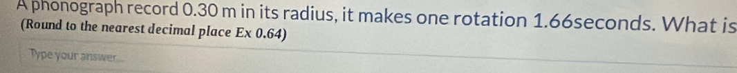 A phonograph record 0.30 m in its radius, it makes one rotation 1.66seconds. What is 
(Round to the nearest decimal place Ex 0.64) 
Type your answer...