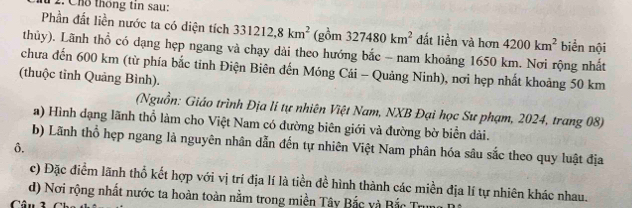 Chỗ thông tin sau: 
Phần đất liền nước ta có diện tích 331212, 8km^2 (gồm 327480km^2 đất liền và hơn 4200km^2 biển nội 
thủy). Lãnh thổ có dạng hẹp ngang và chạy dài theo hướng bắc - nam khoảng 1650 km. Nơi rộng nhất 
chưa đến 600 km (từ phía bắc tinh Điện Biên đến Móng Cái - Quảng Ninh), nơi hẹp nhất khoảng 50 km
(thuộc tỉnh Quảng Bình). 
(Nguồn: Giáo trình Địa lí tự nhiên Việt Nam, NXB Đại học Sư phạm, 2024, trang 08) 
a) Hình đạng lãnh thổ làm cho Việt Nam có đường biên giới và đường bờ biển dài. 
b) Lãnh thổ hẹp ngang là nguyên nhân dẫn đến tự nhiên Việt Nam phân hóa sâu sắc theo quy luật địa 
ô. 
c) Đặc điểm lãnh thổ kết hợp với vị trí địa lí là tiền đề hình thành các miền địa lí tự nhiên khác nhau. 
d) Nơi rộng nhất nước ta hoàn toàn nằm trong miền Tây Bắc và Bắc Trung 
Câ