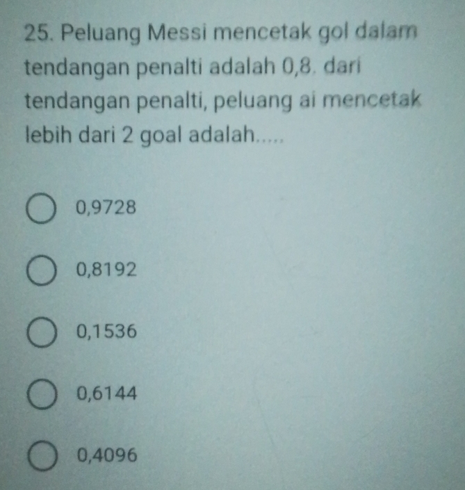 Peluang Messi mencetak gol dalam
tendangan penalti adalah 0,8. dari
tendangan penalti, peluang ai mencetak
lebih dari 2 goal adalah.....
0,9728
0,8192
0,1536
0,6144
0,4096