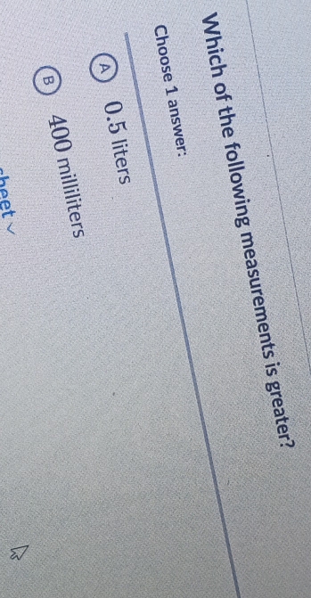 Which of the following measurements is greater?
Choose 1 answer:
A 0.5 liters
B 400 milliliters
beet