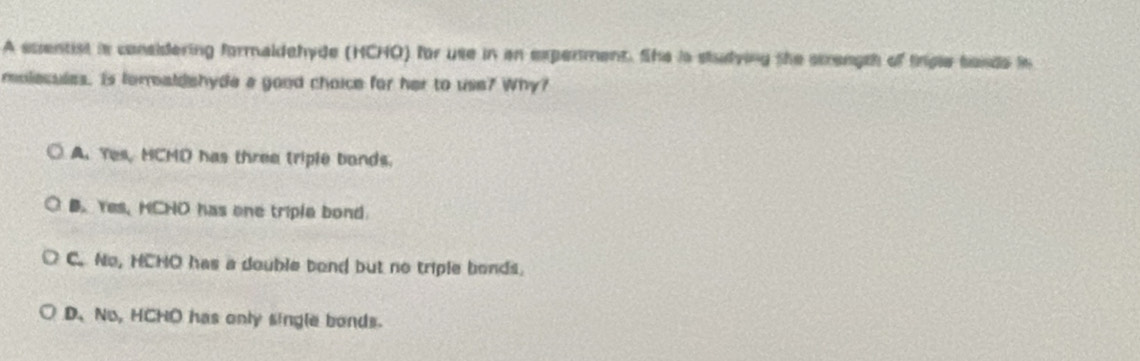 A euentist is considering formaldehyde (HCHO) for use in an expenment. She is studying the strength of trgle sands in
molesules. Is foraldshyde a good choice for her to use? Why?
A. Yes, HCMD has three triple bonds.
B. Yes, HCHO has one triple bond
C. No, HCHO has a double bond but no triple bonds.
D、No, HCHO has only single bonds.