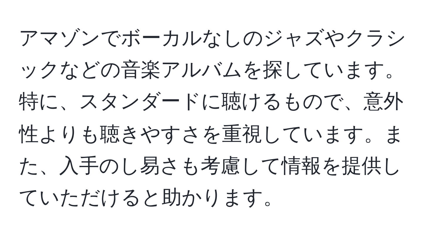 アマゾンでボーカルなしのジャズやクラシックなどの音楽アルバムを探しています。特に、スタンダードに聴けるもので、意外性よりも聴きやすさを重視しています。また、入手のし易さも考慮して情報を提供していただけると助かります。