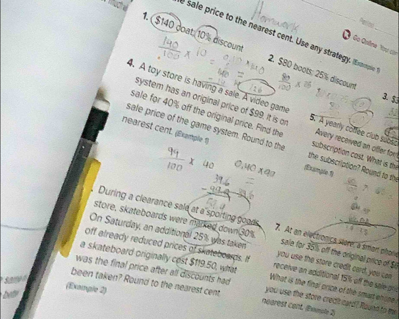 a e 
e sale price to the nearest cent. Use any strategy. (Example 
1. $140 doat; 10% discount 2. $80 boots; 25% discoun_ 
Go Opline You cận 
3. $
4. A toy store is having a sale. A video game 5. A yearly coffee club subse 
system has an original price of $99. It is or Avery received an offer for 
sale for 40% off the original price. Find the subscription cost. What is the 
sale price of the game system. Round to the the subscription? Round to the 
nearest cent. (Example 1) (Example 1) 
During a clearance sale at a sporting goods 7. At an electronics stere, a smart phone 
store, skateboards were marked down 30% sale for 35% off the original price of $
On Saturday, an additional 25% was taken you use the store credit card, you can 
off already reduced prices of skateboards. If receive an additional 15% off the sale prit 
a skateboard originally cost $119.50, what What is the final orice of the smart ehsee 
was the final price after all discounts had you use the store credit card? Round to the 
(Exaingle 2) 
been taken? Round to the nearest cent nearest cent. (Example 2) 
he