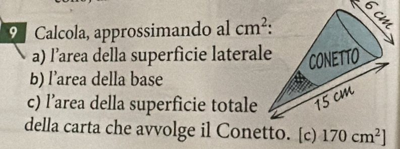 Calcola, approssimando al cm^2
a) l’area della superficie laterale 
b) l’area della base 
c) l’area della superficie totale 
della carta che avvolge il Conetto. [c) 170cm^2]