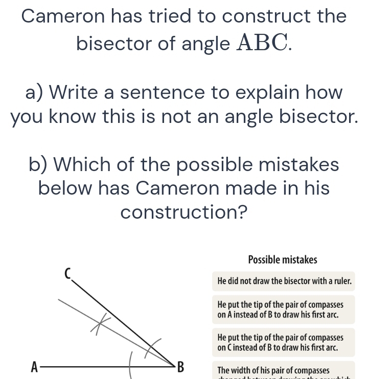 Cameron has tried to construct the
bisector of angle ABC.
a) Write a sentence to explain how
you know this is not an angle bisector.
b) Which of the possible mistakes
below has Cameron made in his
construction?
Possible mistakes
He did not draw the bisector with a ruler.
He put the tip of the pair of compasses
on A instead of B to draw his first arc.
He put the tip of the pair of compasses
on C instead of B to draw his first arc.
The width of his pair of compasses