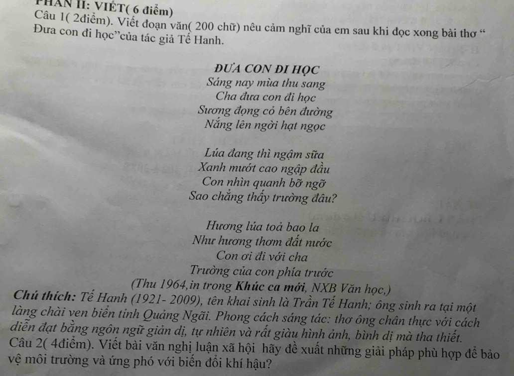 PHẤN II: VIÊT( 6 điểm) 
Câu 1( 2điểm). Viết đoạn văn( 200 chữ) nêu cảm nghĩ của em sau khi đọc xong bài thơ “ 
Đưa con đi học'của tác giả Tế Hanh. 
ĐUA CON ĐI HQC 
Sáng nay mùa thu sang 
Cha đưa con đi học 
Sương đọng cỏ bên đường 
Nắng lên ngời hạt ngọc 
Lúa đang thì ngậm sữa 
Xanh mướt cao ngập đầu 
Con nhìn quanh bỡ ngỡ 
Sao chắng thấy trường đâu? 
Hương lúa toả bao la 
Như hương thơm đất nước 
Con ơi đi với cha 
Trường của con phía trước 
(Thu 1964,in trong Khúc ca mới, NXB Văn học,) 
Chú thích: Tế Hanh (1921- 2009), tên khai sinh là Trần Tế Hanh; ông sinh ra tại một 
làng chài ven biển tỉnh Quảng Ngãi. Phong cách sáng tác: thơ ông chân thực với cách 
diễn đạt bằng ngôn ngữ giản dị, tự nhiên và rất giàu hình ảnh, bình dị mà tha thiết. 
Câu 2( 4điểm). Viết bài văn nghị luận xã hội hãy đề xuất những giải pháp phù hợp để bảo 
vệ môi trường và ứng phó với biển đổi khí hậu?