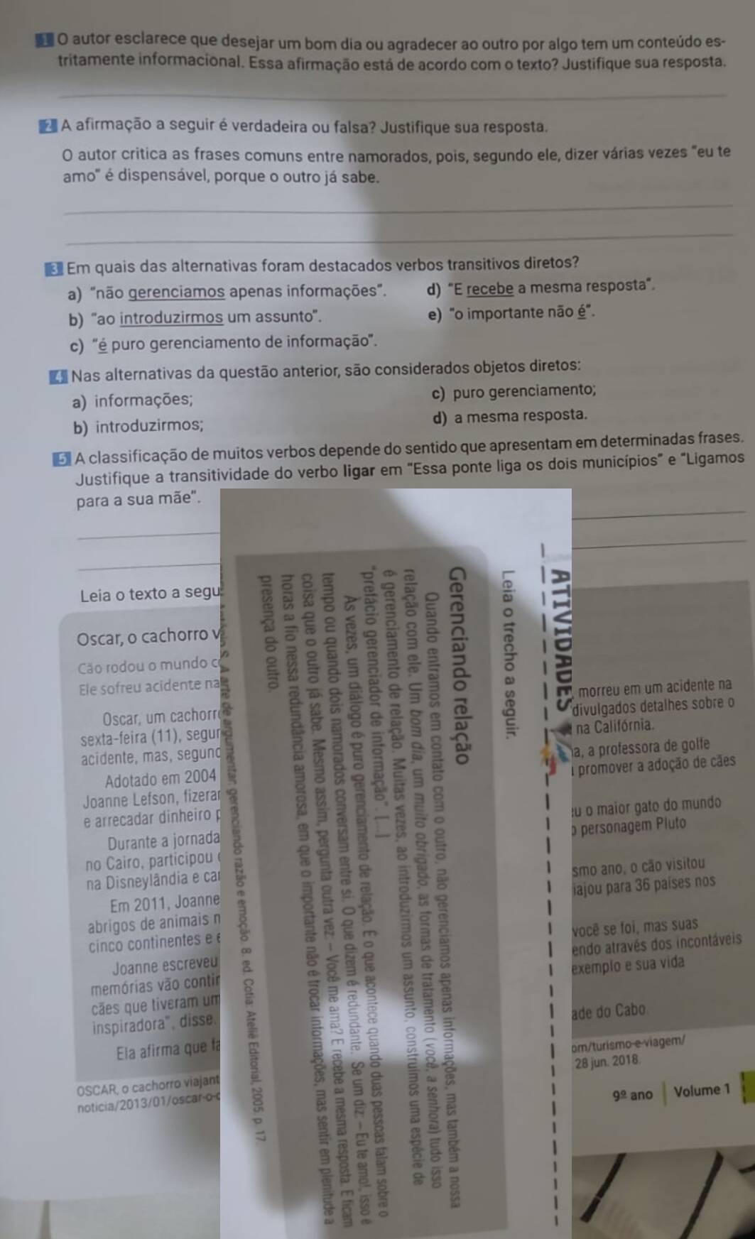 autor esclarece que desejar um bom dia ou agradecer ao outro por algo tem um conteúdo es-
tritamente informacional. Essa afirmação está de acordo com o texto? Justifique sua resposta.
_
A afirmação a seguir é verdadeira ou falsa? Justifique sua resposta.
O autor critica as frases comuns entre namorados, pois, segundo ele, dizer várias vezes "eu te
amo' é dispensável, porque o outro já sabe.
_
_
Em quais das alternativas foram destacados verbos transitivos diretos?
a) "não gerenciamos apenas informações". d) “E recebe a mesma resposta”.
b) "ao introduzirmos um assunto". e) "o importante não é".
c) ''é puro gerenciamento de informação'.
Nas alternativas da questão anterior, são considerados objetos diretos:
a) informações; c) puro gerenciamento;
b) introduzirmos; d) a mesma resposta.
o A classificação de muitos verbos depende do sentido que apresentam em determinadas frases.
Justifique a transitividade do verbo ligar em "Essa ponte liga os dois municípios" e "Ligamos
_
para a sua mãe".
_
_
_
Leia o texto a segu
Oscar, o cachorro v
Cão rodou o mundo o
Ele sofreu acidente na
n morreu em um acidente na
Oscar, um cachorr
a
sexta-feira (11), segur divulgados detalhes sobre o
acidente, mas, segund na Califórnia.
Adotado em 2004 a, à professora de golfe
Joanne Lefson, fizerar a promover a adoção de cães
e arrecadar dinheiro p
Durante a jornada éu o maior gato do mundo
no Cairo, participou  personagem Pluto
smo ano, o cão visitou
na Disneylândia e car
Em 2011, Joanne
abrigos de animais n iajou para 36 países nos
você se foi, mas suas
cinco continentes e é
memórias vão contir endo através dos incontáveis
Joanne escreveu
exemplo e sua vida
çães que tiveram um
inspiradora", disse.
Ela afirma que f ade do Cabo
om/turismo e viagem/
28 jun. 2018.
OSCAR, o cachorro viajant
noticia/2013/01/oscar-o-o
9^(_ circ) ano Volume 1