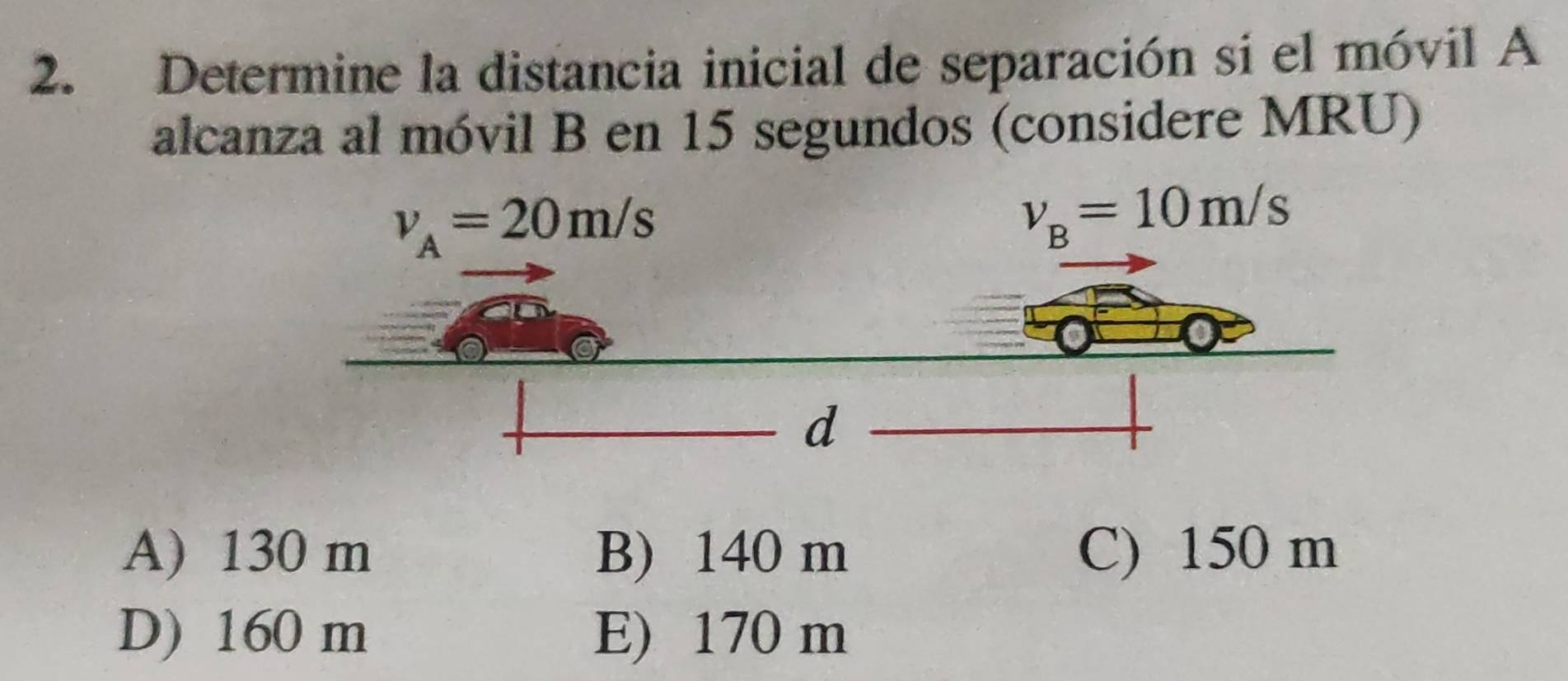 Determine la distancia inicial de separación si el móvil A
alcanza al móvil B en 15 segundos (considere MRU)
A) 130 m B) 140 m C) 150 m
D) 160 m E) 170 m