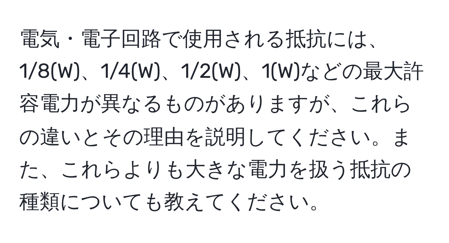 電気・電子回路で使用される抵抗には、1/8(W)、1/4(W)、1/2(W)、1(W)などの最大許容電力が異なるものがありますが、これらの違いとその理由を説明してください。また、これらよりも大きな電力を扱う抵抗の種類についても教えてください。