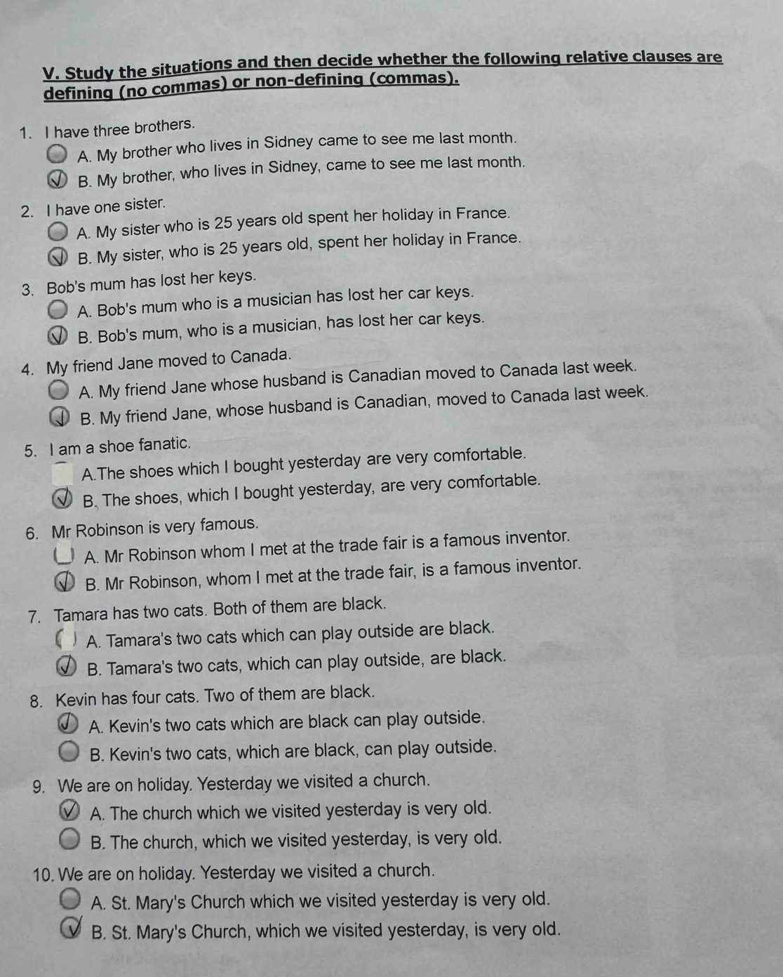 Study the situations and then decide whether the following relative clauses are
defining (no commas) or non-defining (commas).
1. I have three brothers.
A. My brother who lives in Sidney came to see me last month.
B. My brother, who lives in Sidney, came to see me last month.
2. I have one sister.
A. My sister who is 25 years old spent her holiday in France.
B. My sister, who is 25 years old, spent her holiday in France.
3. Bob's mum has lost her keys.
A. Bob's mum who is a musician has lost her car keys.
B. Bob's mum, who is a musician, has lost her car keys.
4. My friend Jane moved to Canada.
A. My friend Jane whose husband is Canadian moved to Canada last week.
B. My friend Jane, whose husband is Canadian, moved to Canada last week.
5. I am a shoe fanatic.
A.The shoes which I bought yesterday are very comfortable.
B. The shoes, which I bought yesterday, are very comfortable.
6. Mr Robinson is very famous.
A. Mr Robinson whom I met at the trade fair is a famous inventor.
B. Mr Robinson, whom I met at the trade fair, is a famous inventor.
7. Tamara has two cats. Both of them are black.
 A. Tamara's two cats which can play outside are black.
B. Tamara's two cats, which can play outside, are black.
8. Kevin has four cats. Two of them are black.
A. Kevin's two cats which are black can play outside.
B. Kevin's two cats, which are black, can play outside.
9. We are on holiday. Yesterday we visited a church.
A. The church which we visited yesterday is very old.
B. The church, which we visited yesterday, is very old.
10. We are on holiday. Yesterday we visited a church.
A. St. Mary's Church which we visited yesterday is very old.
B. St. Mary's Church, which we visited yesterday, is very old.