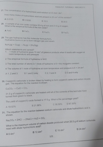 PARAS PVT. TUTORIALS - 9892 68237 )
27. The concentration of a hydrochloric acid solution is 0.5 mol 11dm^2.
How many moles of hydrochloric acid are present in 25cm^2 of this solution?
A 0.0125 B (1.0200) C 12.5 D 20 0
28. A sample of an iron oxide contains 50.4g of iron and 21.5 g of oxygen
What is the empirical formula of the iron oxide?
A FeO B FeO_2 C Fe_2O_3 D Fe_3O_2
29. The gas hydrazine has the molecular formula N_2H_4
Hydrazine burns in air to form nitrogen gas and steam.
N_2H_4(g)+O_2(g)to N_2(g)+2H_2O(g)
Which statements are correct?
1. 1 mole of hydrazine gives 72dm^3 of gaseous products when it reacts with oxygen at
room temperature and pressure.
2 The empirical formula of hydrazine is NH2
3 The total number of atoms in 1 mole of hydrazine is 6 × the Avogadro constant
4 The volume of 1 mole of hydrazine at room temperature and pressure is 6* 24dm^3
A 1. 2 and 3 B 1 and 2 only C 2. 3 and 4 D 3 and 4 only
30. Copper(II) carbonate is broken down by heating to form copper(I) oxide and carbon dioxide
gas. The equation for the reaction is shown.
CuCO_3to CuO+CO_2
31.0 g of copper(II) carbonate are heated until all of the contents of the test-tube have
turned from green to black.
The yield of copper(II) oxide formed is 17.5 g. What is the percentage yielt?
A 19.02% B 21.88% C 56.50% D 87.50%
31. The equation for the reaction between sodium carbonate and dilute hydrochloric acid is
shown.
Na_2CO_3+2HClto 2NaCl+H_2O+CO_2
What is the maximum volume of carbon dioxide produced when 26.5 g of sodium carbonate
react with dilute hydrochloric acid?
B 12dm^3 C 18dm^3 D 24dm^2
A 6dm^3
123