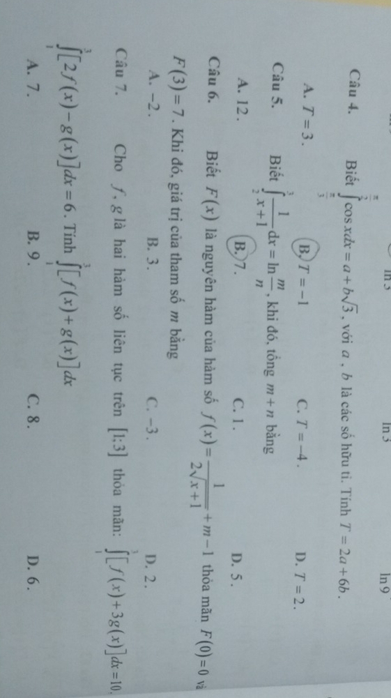 in 5 In 3 ln 9
Câu 4. Biết ∈tlimits _ π /3 ^ π /3 cos xdx=a+bsqrt(3) , với a , b là các số hữu tỉ. Tính T=2a+6b.
A. T=3. B, T=-1
C. T=-4. D. T=2. 
Câu 5. Biết ∈tlimits _2^(3frac 1)x+1dx=ln  m/n  , khi đó, tổng m+n bằng
A. 12. B. 7. C. 1. D. 5.
Câu 6. Biết F(x) là nguyên hàm của hàm số f(x)= 1/2sqrt(x+1) +m-1 thỏa mãn F(0)=0 và
F(3)=7. Khi đó, giá trị của tham số m bằng
A. -2. B. 3. C. -3. D. 2.
Câu 7. Cho ƒ, g là hai hàm số liên tục trên [1;3] thỏa mãn: ∈tlimits _1^3[f(x)+3g(x)]dx=10.
∈tlimits _1^3[2f(x)-g(x)]dx=6. Tính ∈tlimits _1^3[f(x)+g(x)]dx
A. 7. B. 9. C. 8. D. 6.