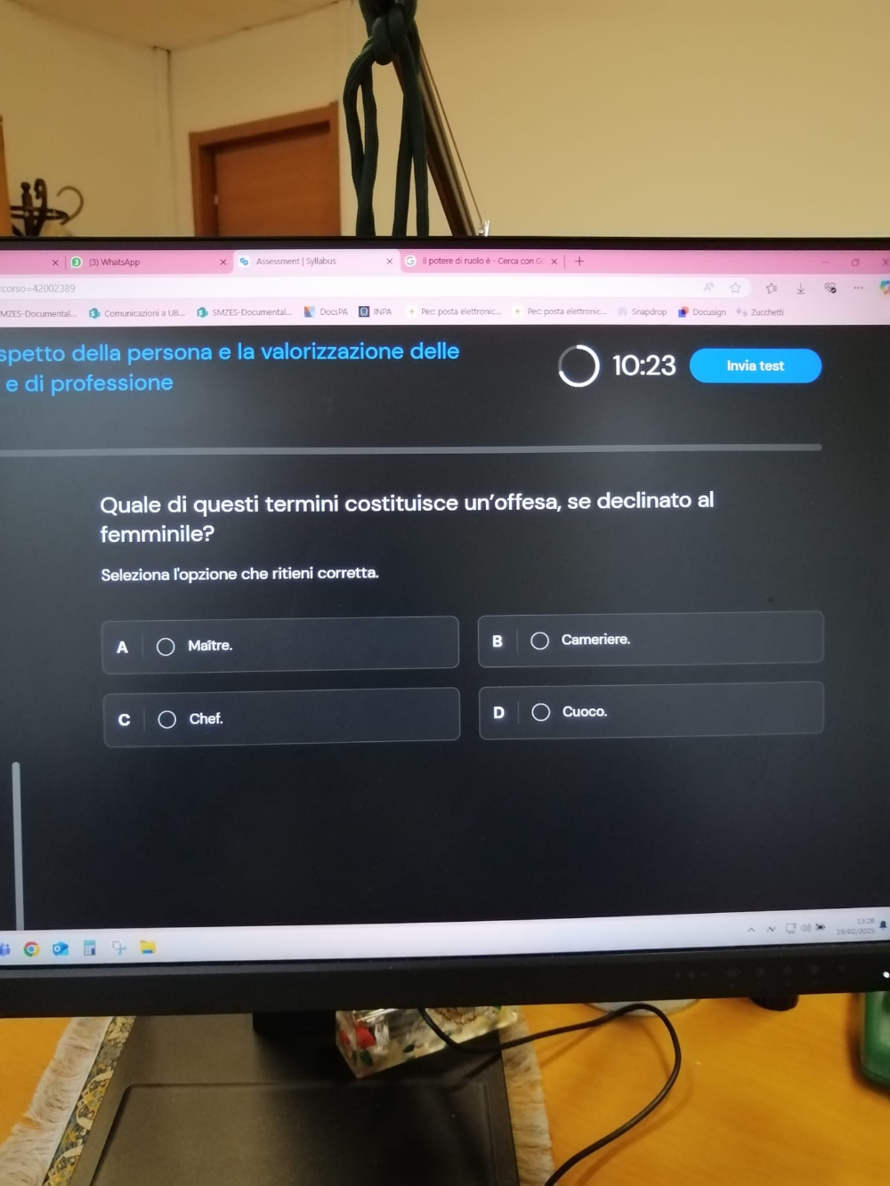 corso =42002389
MZES-Documental..  Comunicazioni a UB.. SMZES-Documental. Pec: posta elettronic...+ Pec: posta elettronic... Snapdrop Docusign Zucchetti
spetto della persona e la valorizzazione delle
10:23 Invia test
e di professione
Quale di questi termini costituisce un’offesa, se declinato al
femminile?
Seleziona l'opzione che ritieni corretta.
A Maître. Cameriere.
D
Chef. Cuoco.