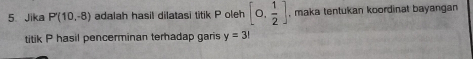 Jika P'(10,-8) adalah hasil dilatasi titik P oleh [0, 1/2 ] , maka tentukan koordinat bayangan 
titik P hasil pencerminan terhadap garis y=3!