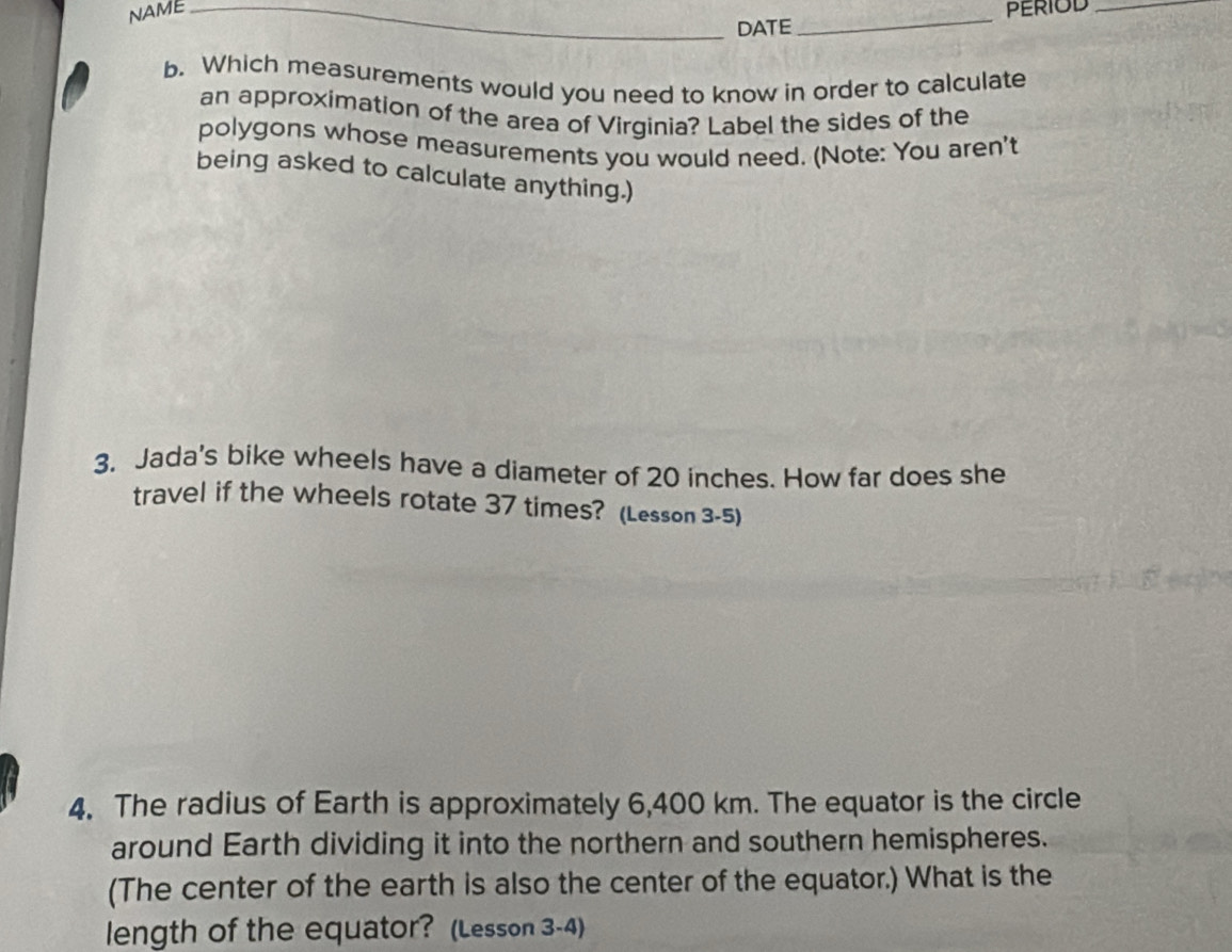 NAME __PERIOD_ 
DATE 
b. Which measurements would you need to know in order to calculate 
an approximation of the area of Virginia? Label the sides of the 
polygons whose measurements you would need. (Note: You aren't 
being asked to calculate anything.) 
3. Jada's bike wheels have a diameter of 20 inches. How far does she 
travel if the wheels rotate 37 times? (Lesson 3-5) 
4. The radius of Earth is approximately 6,400 km. The equator is the circle 
around Earth dividing it into the northern and southern hemispheres. 
(The center of the earth is also the center of the equator.) What is the 
length of the equator? (Lesson 3-4)